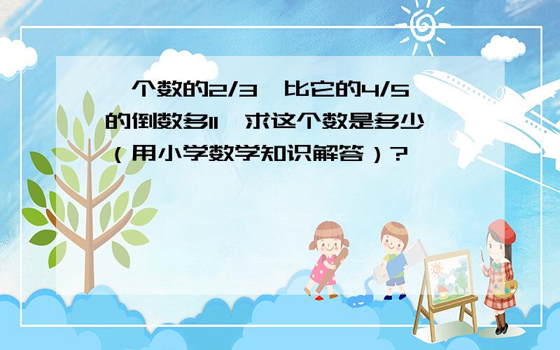 一个数的2/3,比它的4/5的倒数多11,求这个数是多少（用小学数学知识解答）?