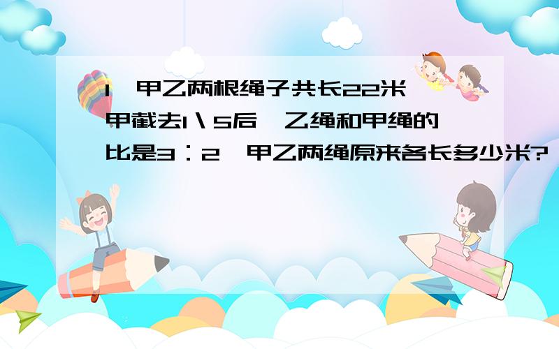 1、甲乙两根绳子共长22米,甲截去1＼5后,乙绳和甲绳的比是3：2,甲乙两绳原来各长多少米?