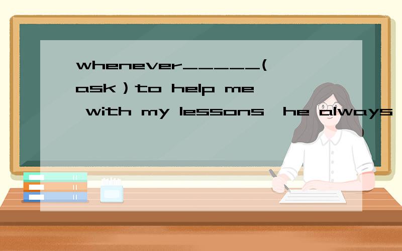 whenever_____(ask）to help me with my lessons,he always refus