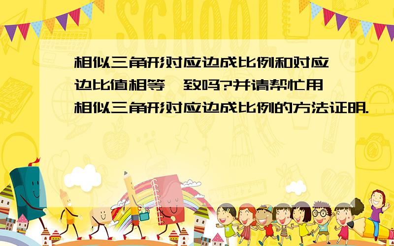 相似三角形对应边成比例和对应边比值相等一致吗?并请帮忙用相似三角形对应边成比例的方法证明.