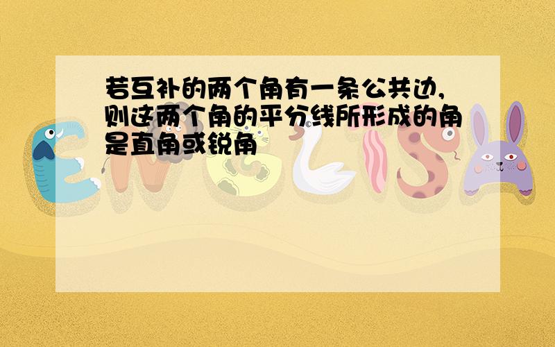 若互补的两个角有一条公共边,则这两个角的平分线所形成的角是直角或锐角