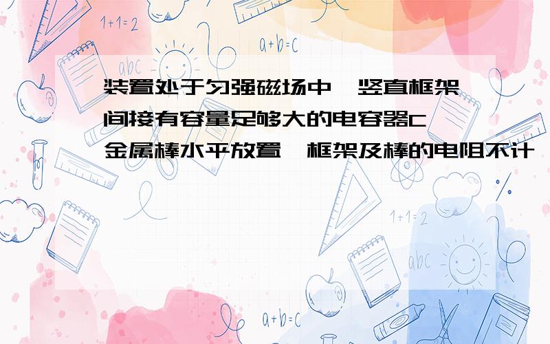 装置处于匀强磁场中,竖直框架间接有容量足够大的电容器C,金属棒水平放置,框架及棒的电阻不计