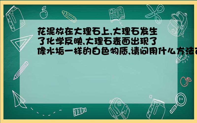 花泥放在大理石上,大理石发生了化学反映,大理石表面出现了像水垢一样的白色物质,请问用什么方法可以...