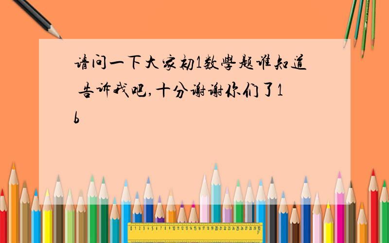 请问一下大家初1数学题谁知道 告诉我吧,十分谢谢你们了1b