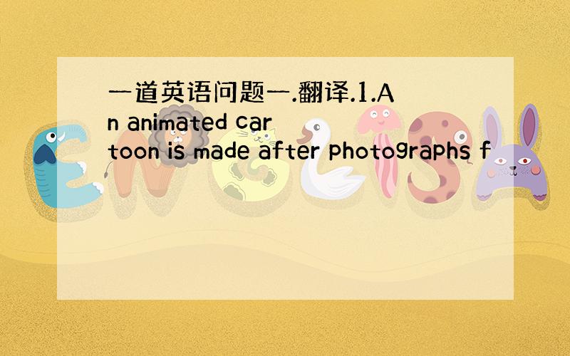 一道英语问题一.翻译.1.An animated cartoon is made after photographs f