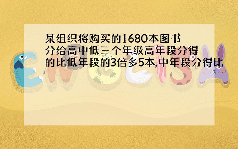 某组织将购买的1680本图书分给高中低三个年级高年段分得的比低年段的3倍多5本,中年段分得比