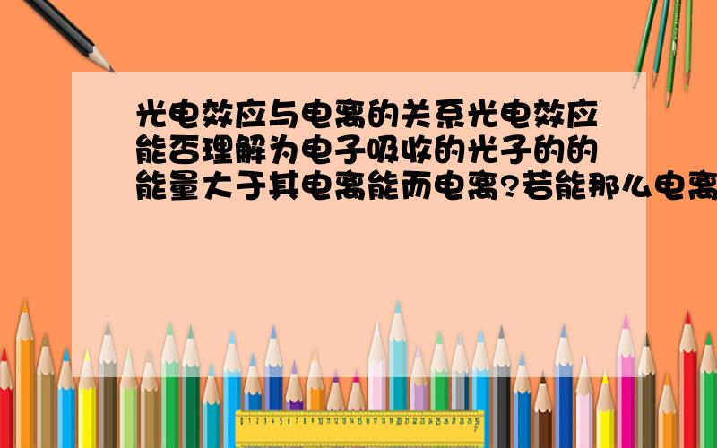 光电效应与电离的关系光电效应能否理解为电子吸收的光子的的能量大于其电离能而电离?若能那么电离能是否及对应着逸出功?还有,