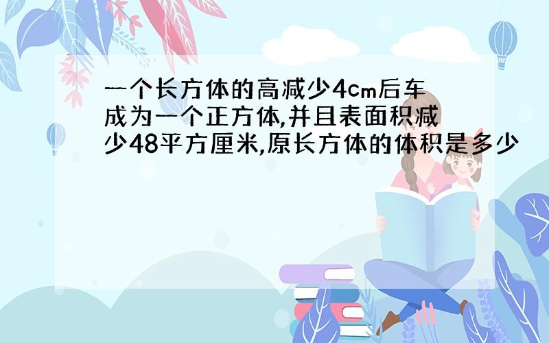 一个长方体的高减少4cm后车成为一个正方体,并且表面积减少48平方厘米,原长方体的体积是多少