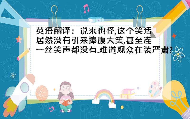 英语翻译：说来也怪,这个笑话居然没有引来捧腹大笑,甚至连一丝笑声都没有.难道观众在装严肃?