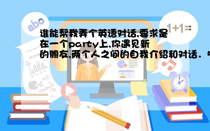 谁能帮我弄个英语对话,要求是在一个party上,你遇见新的朋友,两个人之间的自我介绍和对话．5分钟左右的,