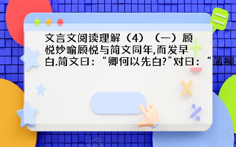 文言文阅读理解（4）（一）顾悦妙喻顾悦与简文同年,而发早白.简文曰：“卿何以先白?”对曰：“蒲柳之姿,望秋而落；松柏之姿