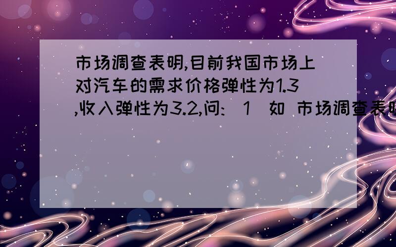 市场调查表明,目前我国市场上对汽车的需求价格弹性为1.3,收入弹性为3.2,问:(1)如 市场调查表明,目前...