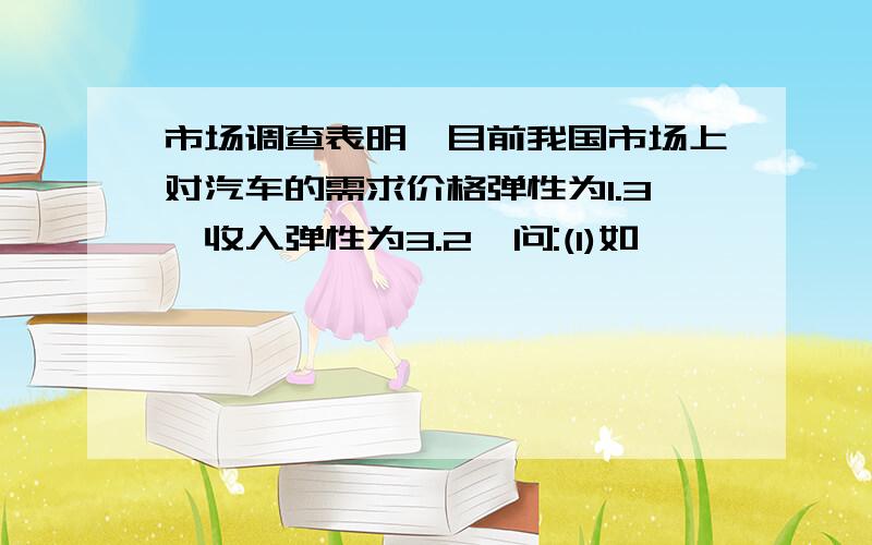 市场调查表明,目前我国市场上对汽车的需求价格弹性为1.3,收入弹性为3.2,问:(1)如