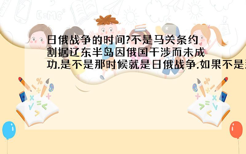 日俄战争的时间?不是马关条约割据辽东半岛因俄国干涉而未成功.是不是那时候就是日俄战争.如果不是那俄国是怎么干涉的?日俄战