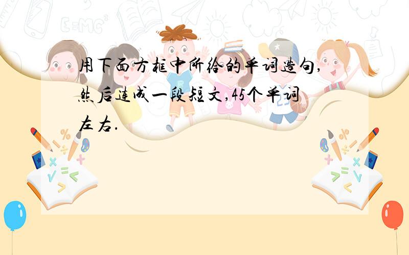 用下面方框中所给的单词造句,然后连成一段短文,45个单词左右.