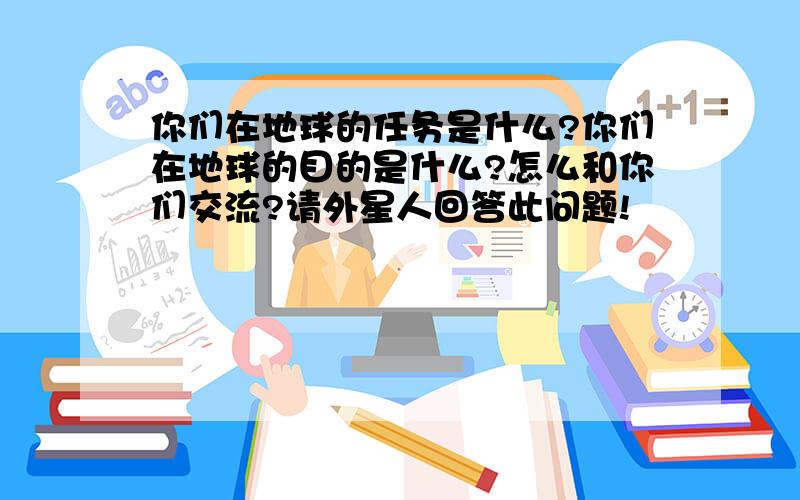 你们在地球的任务是什么?你们在地球的目的是什么?怎么和你们交流?请外星人回答此问题!