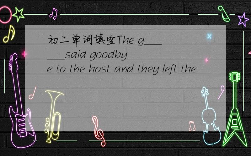 初二单词填空The g______said goodbye to the host and they left the