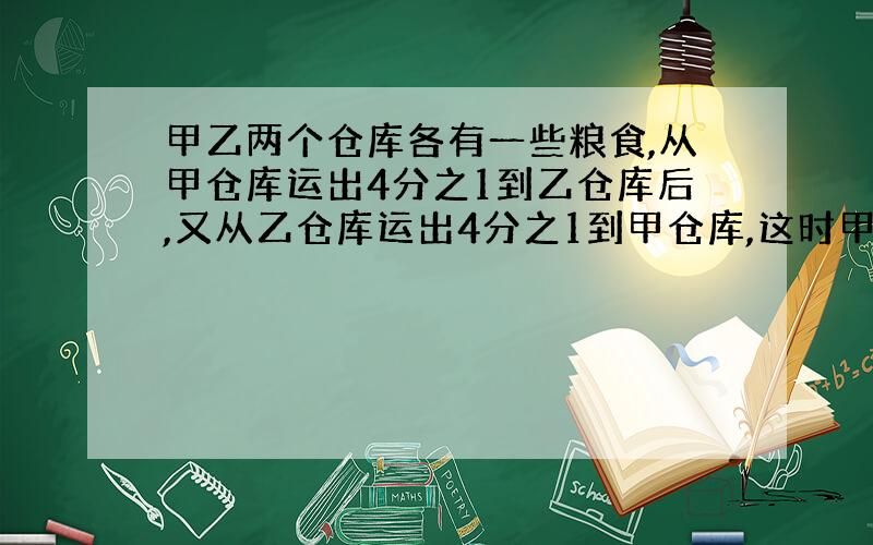 甲乙两个仓库各有一些粮食,从甲仓库运出4分之1到乙仓库后,又从乙仓库运出4分之1到甲仓库,这时甲乙两个仓库各有粮食90吨