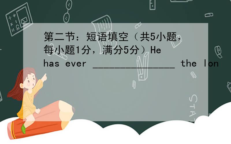 第二节：短语填空（共5小题，每小题1分，满分5分）He has ever _______________ the lon