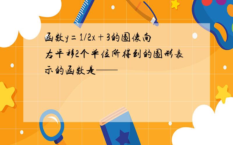 函数y=1/2x+3的图像向右平移2个单位所得到的图形表示的函数是——