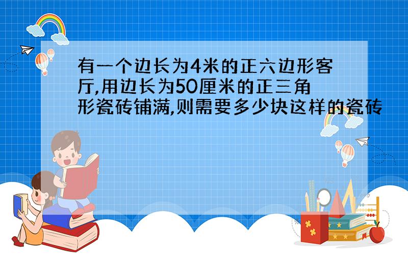 有一个边长为4米的正六边形客厅,用边长为50厘米的正三角形瓷砖铺满,则需要多少块这样的瓷砖