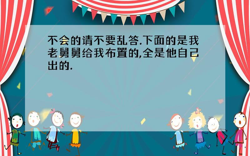 不会的请不要乱答.下面的是我老舅舅给我布置的,全是他自己出的.