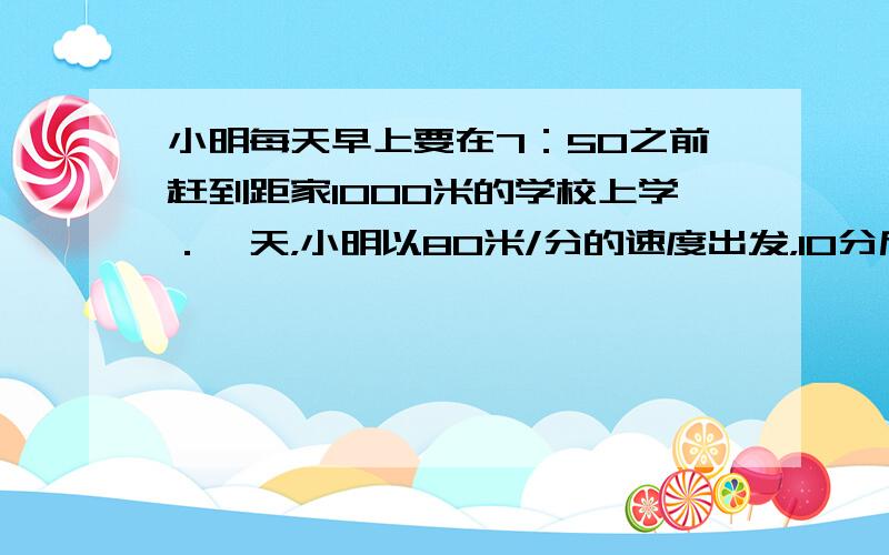 小明每天早上要在7：50之前赶到距家1000米的学校上学．一天，小明以80米/分的速度出发，10分后，小明和爸爸都发现她