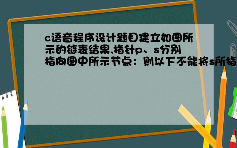 c语音程序设计题目建立如图所示的链表结果,指针p、s分别指向图中所示节点：则以下不能将s所指结点插入到表链末尾的是：A