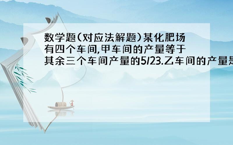 数学题(对应法解题)某化肥场有四个车间,甲车间的产量等于其余三个车间产量的5/23.乙车间的产量是其余三个车间的3/11