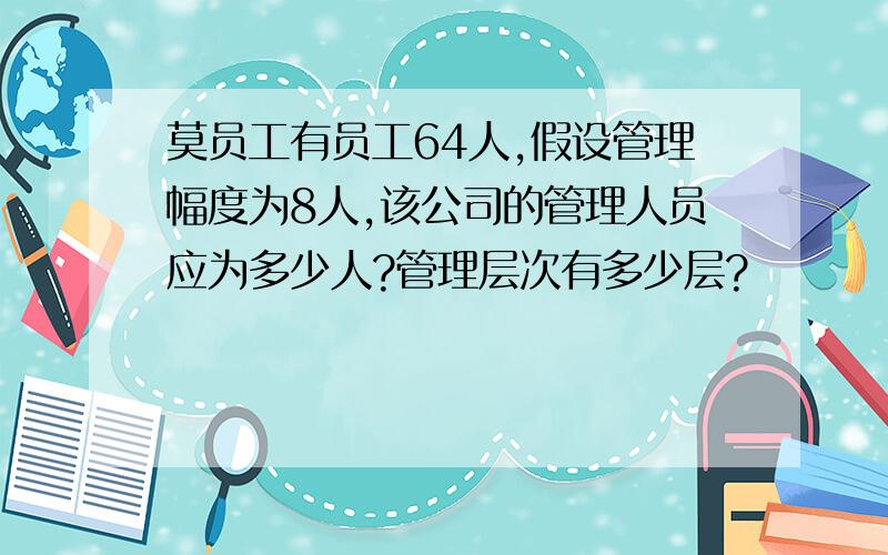 莫员工有员工64人,假设管理幅度为8人,该公司的管理人员应为多少人?管理层次有多少层?