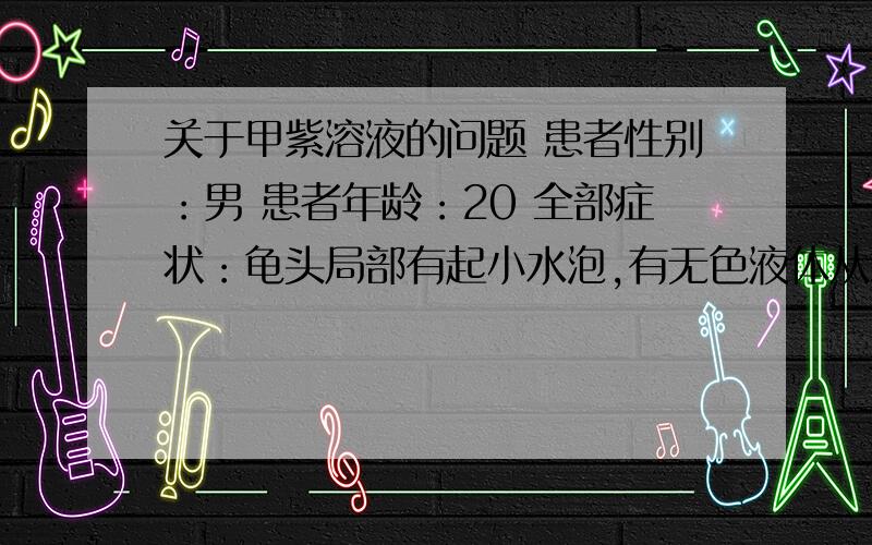 关于甲紫溶液的问题 患者性别：男 患者年龄：20 全部症状：龟头局部有起小水泡,有无色液体从水泡中渗出 发病时间及原因：