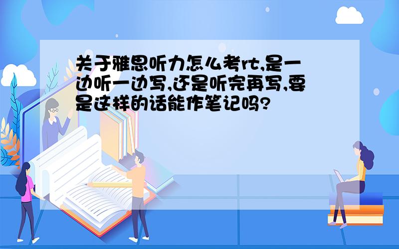 关于雅思听力怎么考rt,是一边听一边写,还是听完再写,要是这样的话能作笔记吗?