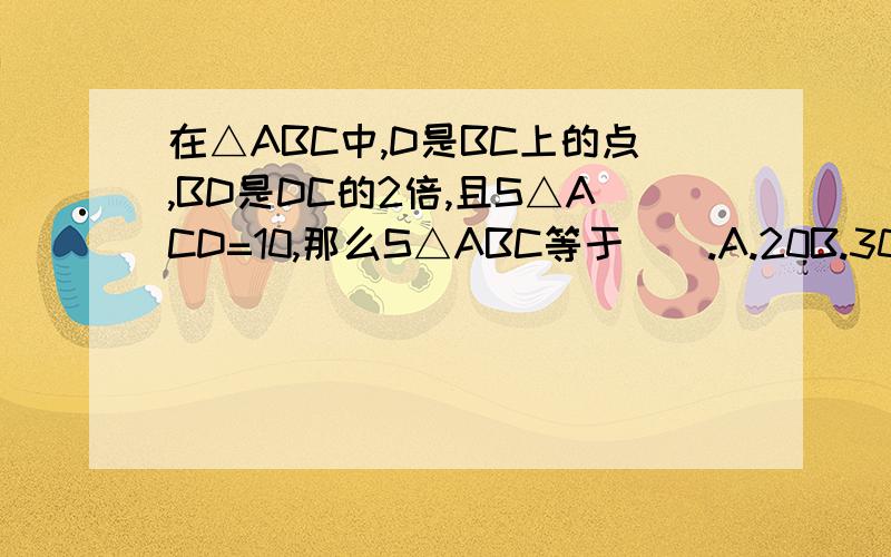 在△ABC中,D是BC上的点,BD是DC的2倍,且S△ACD=10,那么S△ABC等于().A.20B.30C.40D.