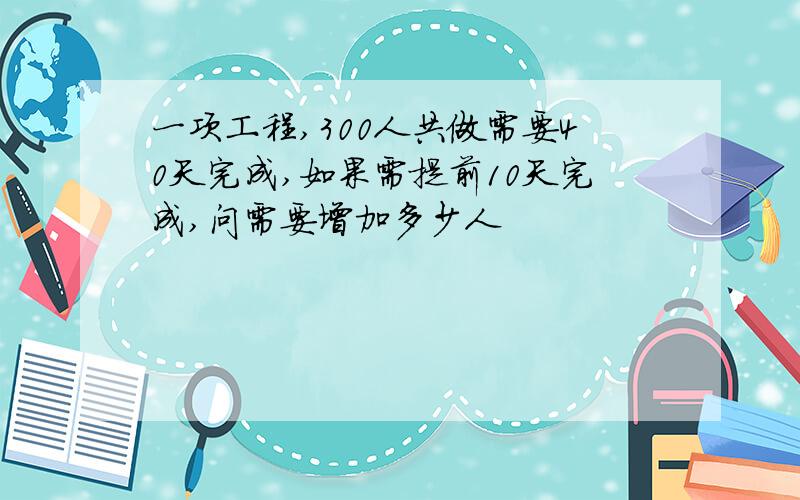 一项工程,300人共做需要40天完成,如果需提前10天完成,问需要增加多少人