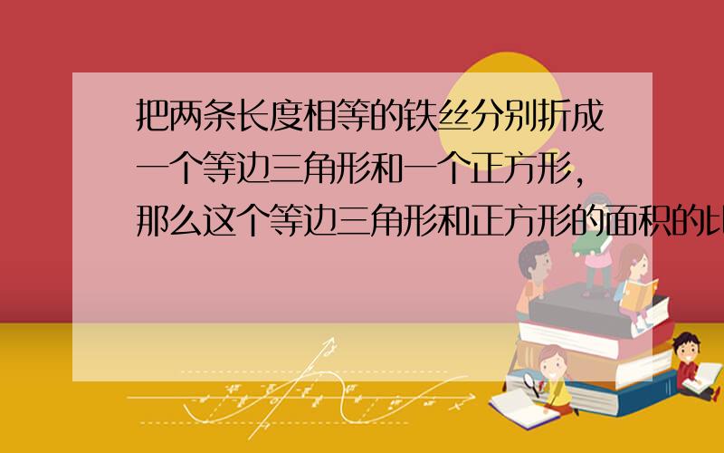 把两条长度相等的铁丝分别折成一个等边三角形和一个正方形,那么这个等边三角形和正方形的面积的比值是多,填空题,简要说明原因