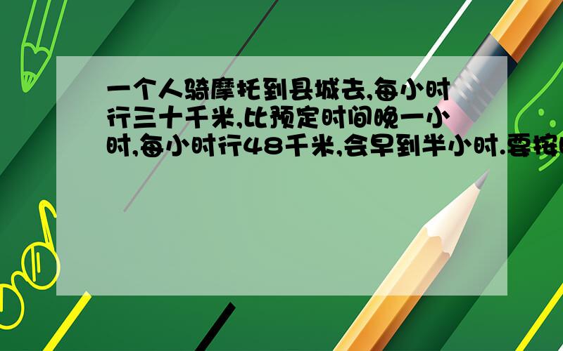 一个人骑摩托到县城去,每小时行三十千米,比预定时间晚一小时,每小时行48千米,会早到半小时.要按时到达需