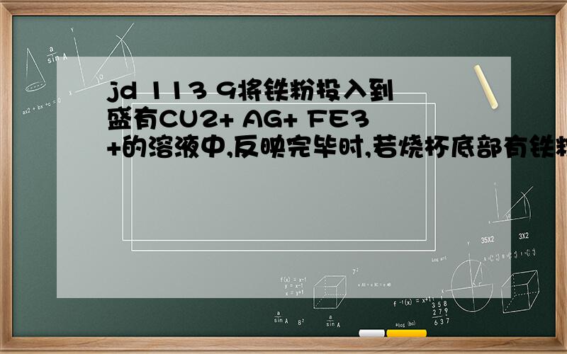 jd 113 9将铁粉投入到盛有CU2+ AG+ FE3+的溶液中,反映完毕时,若烧杯底部有铁粉剩余,则溶液中一定不含有