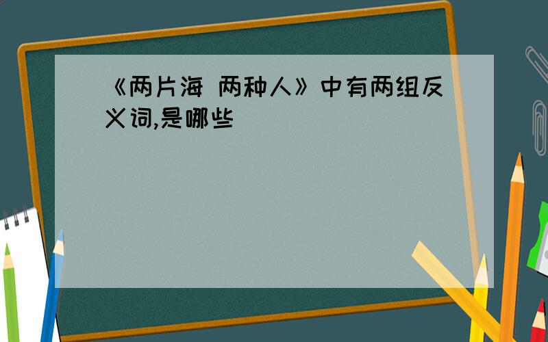 《两片海 两种人》中有两组反义词,是哪些