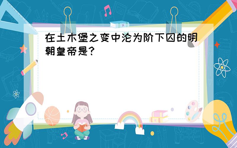 在土木堡之变中沦为阶下囚的明朝皇帝是?