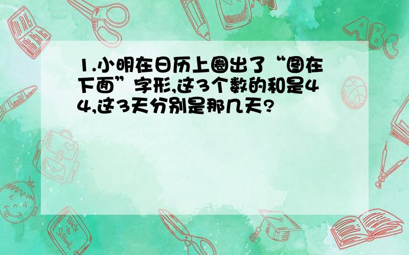 1.小明在日历上圈出了“图在下面”字形,这3个数的和是44,这3天分别是那几天?