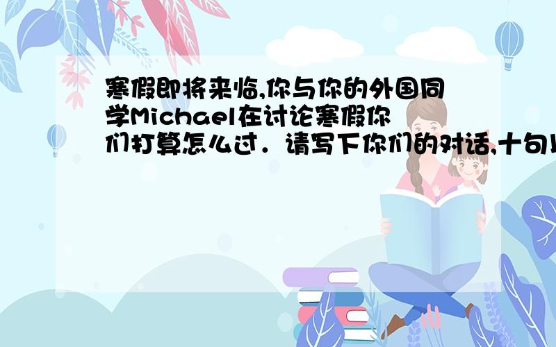 寒假即将来临,你与你的外国同学Michael在讨论寒假你们打算怎么过．请写下你们的对话,十句以上．