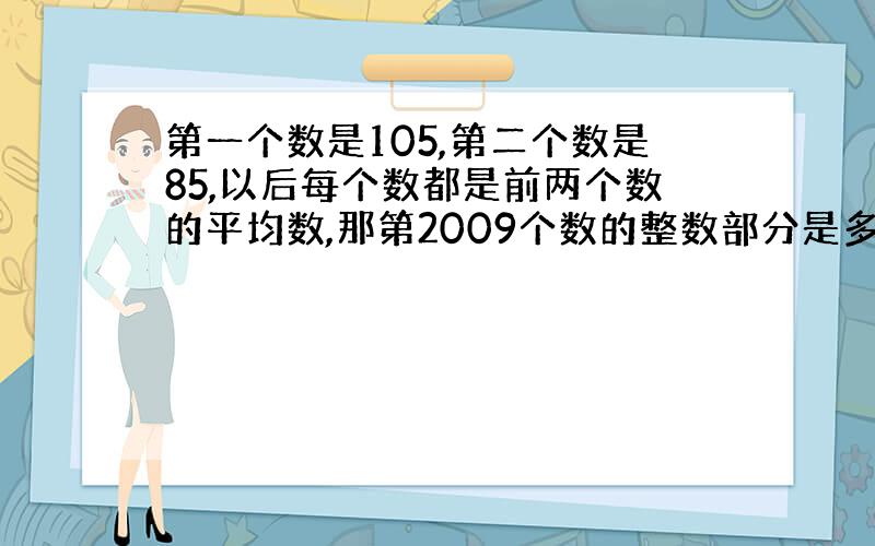 第一个数是105,第二个数是85,以后每个数都是前两个数的平均数,那第2009个数的整数部分是多少?