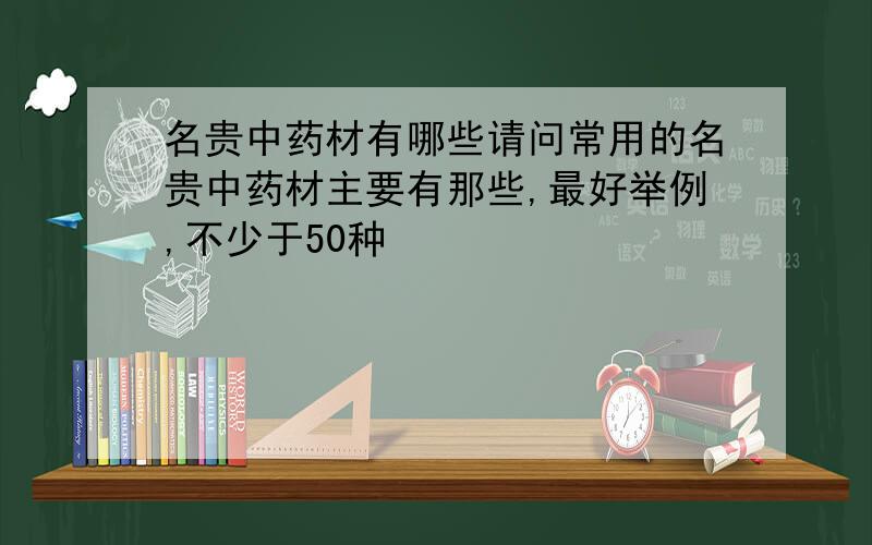 名贵中药材有哪些请问常用的名贵中药材主要有那些,最好举例,不少于50种