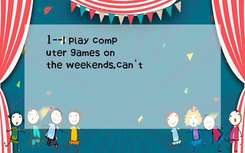 1--I play computer games on the weekends,can't