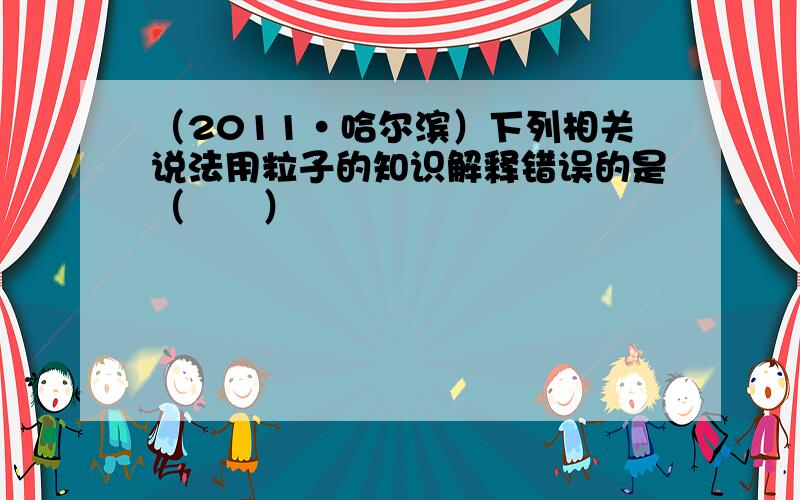 （2011•哈尔滨）下列相关说法用粒子的知识解释错误的是（　　）