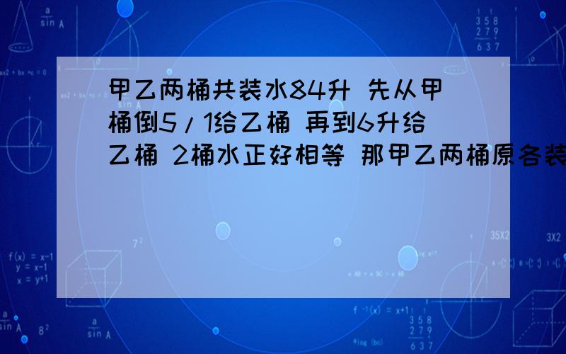 甲乙两桶共装水84升 先从甲桶倒5/1给乙桶 再到6升给乙桶 2桶水正好相等 那甲乙两桶原各装多少?(方程)