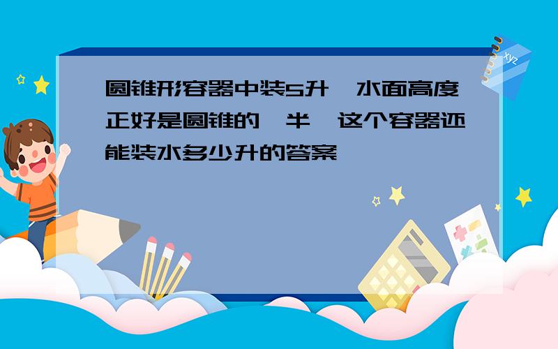 圆锥形容器中装5升,水面高度正好是圆锥的一半,这个容器还能装水多少升的答案