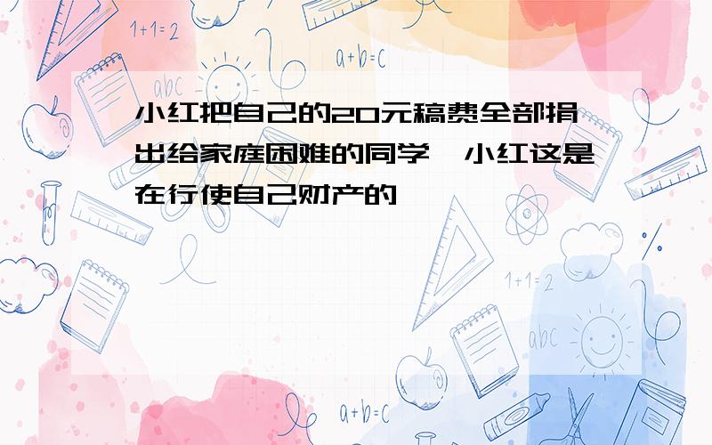 小红把自己的20元稿费全部捐出给家庭困难的同学,小红这是在行使自己财产的