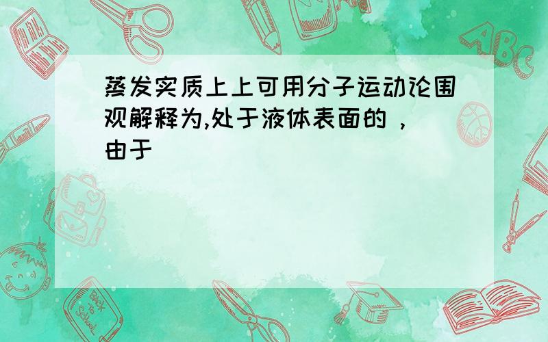 蒸发实质上上可用分子运动论围观解释为,处于液体表面的 ,由于