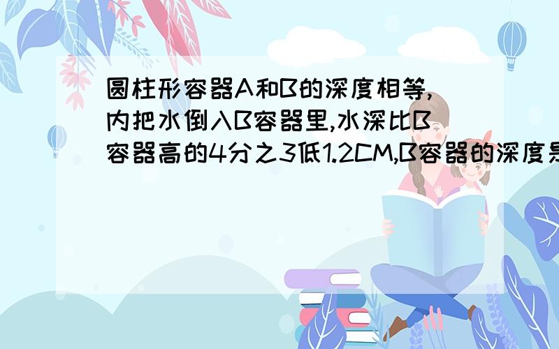 圆柱形容器A和B的深度相等,内把水倒入B容器里,水深比B容器高的4分之3低1.2CM,B容器的深度是多少厘米?